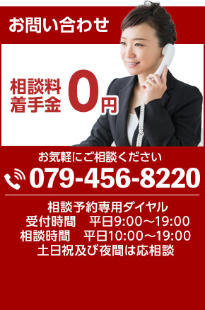 お問い合わせ 相談料・着手金0円 お気軽にご相談ください。TEL:079-456-8220 相談予約専用ダイヤル 受付時間 平日9:00~19:00 相談時間 平日10:00~19:00 土日祝及び夜間は応相談